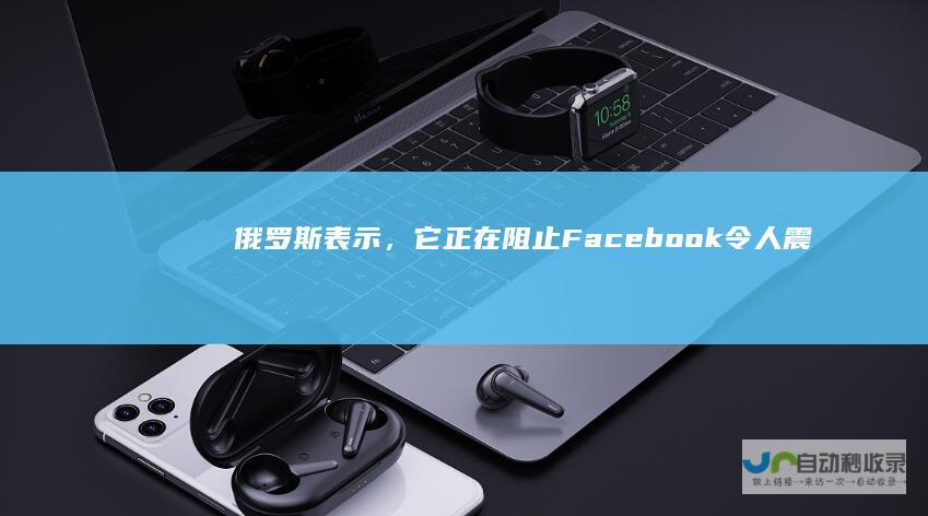 俄罗斯表示，它正在阻止Facebook令人震惊的新审查制度